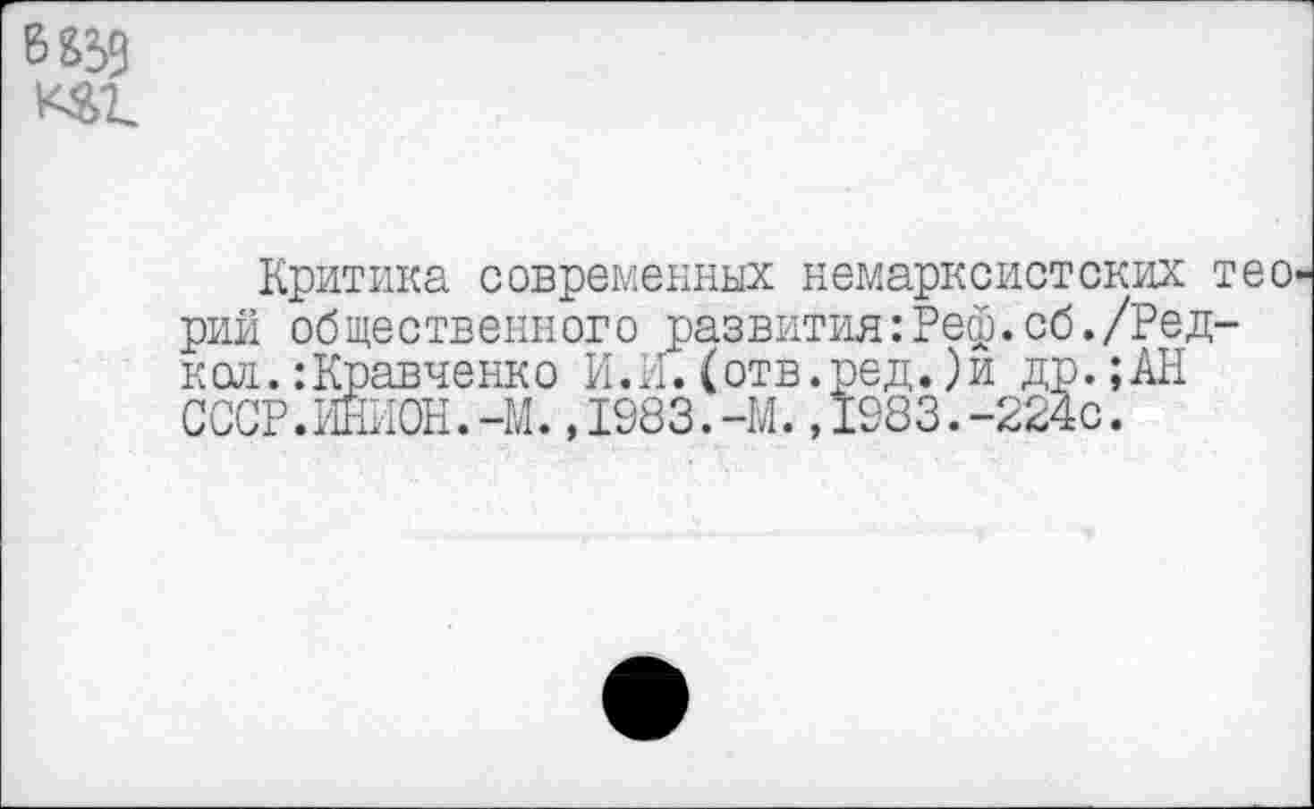 ﻿Ббзз
Критика современных немарксистских тео^ рий общественного развития:Реф.об./Ред-кол.:Кравченко И.И. ( отв.ред.)и др.;АН СССР.ИНИОН.-М.,1983.-М.,1983.-224с.